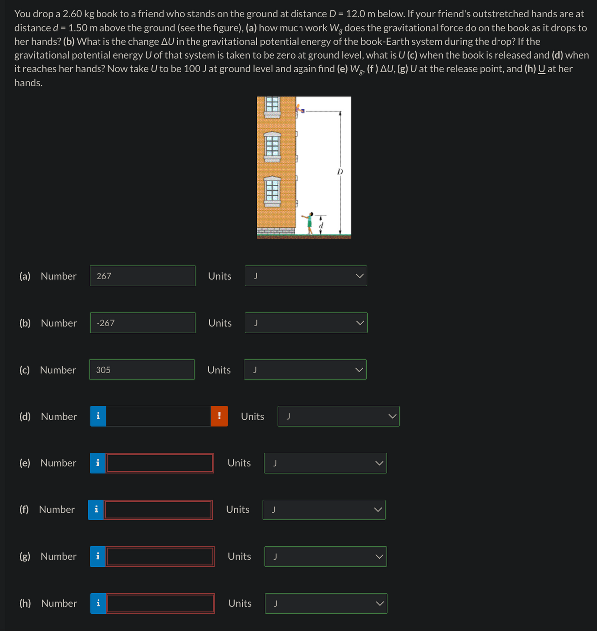 You drop a 2.60 kg book to a friend who stands on the ground at distance D = 12.0 m below. If your friend's outstretched hands are at
distance d = 1.50 m above the ground (see the figure), (a) how much work Wg does the gravitational force do on the book as it drops to
her hands? (b) What is the change AU in the gravitational potential energy of the book-Earth system during the drop? If the
gravitational potential energy U of that system is taken to be zero at ground level, what is U (c) when the book is released and (d) when
it reaches her hands? Now take U to be 100 J at ground level and again find (e) Wg, (f) AU, (g) U at the release point, and (h) U at her
hands.
(a) Number 267
Units
J
(b) Number
-267
Units
J
(c) Number 305
Units
J
(d) Number i
!
Units
J
(e) Number i
Units
J
(f) Number i
Units
J
(g) Number i
Units
J
(h) Number
i
Units
J
>