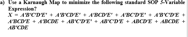 a) Use a Karnaugh Map to minimize the following standard SOP 5-Variable
Expression?
X = A'B'C'D'E' + A'B'CD'E' + A'BCD'E' + A'BC'D'E' + A'B'C'D'E +
A'BCD'E + A'BCDE + AB'C'D'E' + AB'C'D'E + ABCD'E + ABCDE +
AB'CDE
