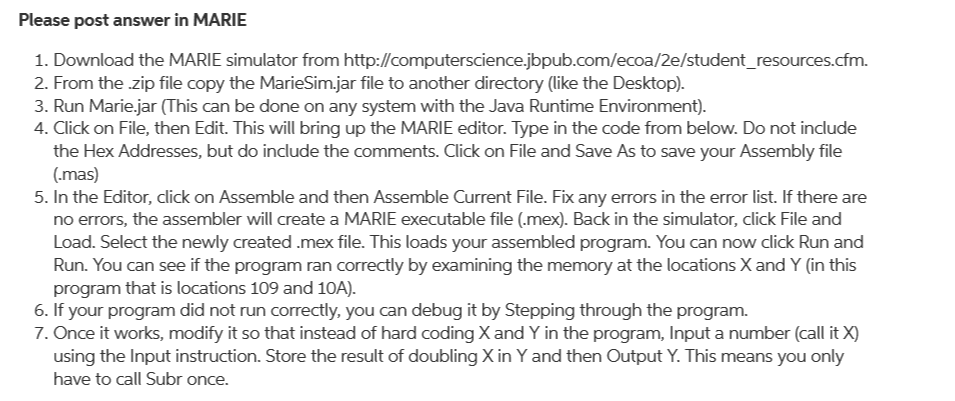 Please post answer in MARIE
1. Download the MARIE simulator from http://computerscience.jbpub.com/ecoa/2e/student_resources.cfm.
2. From the zip file copy the MarieSim.jar file to another directory (like the Desktop).
3. Run Marie.jar (This can be done on any system with the Java Runtime Environment).
4. Click on File, then Edit. This will bring up the MARIE editor. Type in the code from below. Do not include
the Hex Addresses, but do include the comments. Click on File and Save As to save your Assembly file
(.mas)
5. In the Editor, click on Assemble and then Assemble Current File. Fix any errors in the error list. If there are
no errors, the assembler will create a MARIE executable file (.mex). Back in the simulator, click File and
Load. Select the newly created .mex file. This loads your assembled program. You can now click Run and
Run. You can see if the program ran correctly by examining the memory at the locations X and Y (in this
program that is locations 109 and 10A).
6. If your program did not run correctly, you can debug it by Stepping through the program.
7. Once it works, modify it so that instead of hard coding X and Y in the program, Input a number (call it X)
using the Input instruction. Store the result of doubling Xin Y and then Output Y. This means you only
have to call Subr once.
