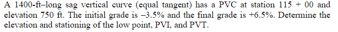 A 1400-ft-long sag vertical curve (equal tangent) has a PVC at station 115 + 00 and
elevation 750 ft. The initial grade is -3.5% and the final grade is +6.5%. Determine the
elevation and stationing of the low point, PVI, and PVT.