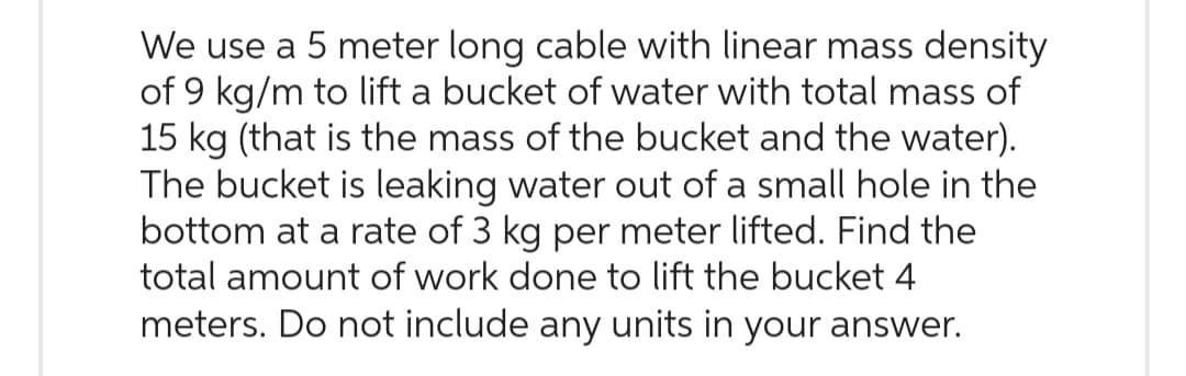 We use a 5 meter long cable with linear mass density
of 9 kg/m to lift a bucket of water with total mass of
15 kg (that is the mass of the bucket and the water).
The bucket is leaking water out of a small hole in the
bottom at a rate of 3 kg per meter lifted. Find the
total amount of work done to lift the bucket 4
meters. Do not include any units in your answer.