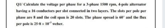 Q1/ Caleulate the voltage per phase for a 3-phase 1500 rpm, 4-pole alternator
having a 16 conductors per slot connected in two layers. The slots per pole per
phase are 8 and the coil span is 20 slots. The phase spread is 60° and the flux
per pole is 25-8 x 10 weber.
