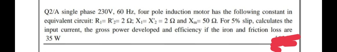 Q2/A single phase 230V, 60 Hz, four pole induction motor has the following constant in
equivalent circuit: R1= R';= 2 2; X1= X'2 = 2 2 and Xm= 50 2. For 5% slip, calculates the
input current, the gross power developed and efficiency if the iron and friction loss are
35 W
