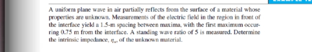 A uniform plane wave in air partially reflects from the surface of a material whose
properties are unknown. Measurements of the electric field in the region in front of
the interface yield a 1.5-m spacing between maxima, with the first maximum occur-
ring 0.75 m from the interface. A standing wave ratio of 5 is measured. Determine
the intrinsic impedance, 1„, of the unknown material.
