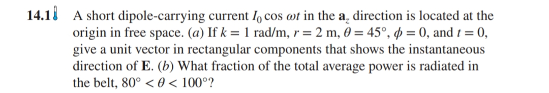 14.18 A short dipole-carrying current I, cos wt in the a, direction is located at the
origin in free space. (a) If k = 1 rad/m, r = 2 m, 0 = 45°, p = 0, and t = 0,
give a unit vector in rectangular components that shows the instantaneous
direction of E. (b) What fraction of the total average power is radiated in
the belt, 80° < 0 < 100°?
