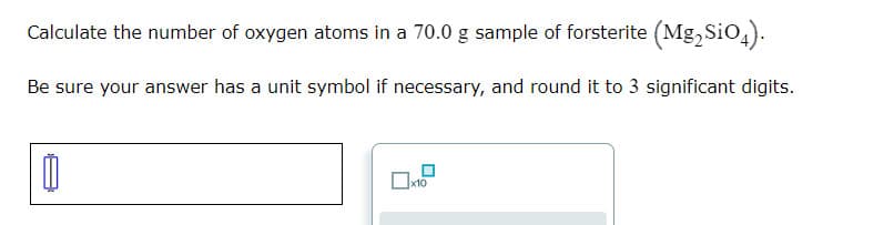 Calculate the number of oxygen atoms in a 70.0 g sample of forsterite (Mg, Sio,).
Be sure your answer has a unit symbol if necessary, and round it to 3 significant digits.
x10
