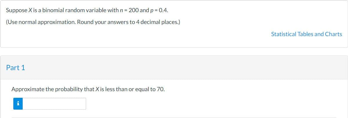 Suppose X is a binomial random variable with n = 200 and p = 0.4.
(Use normal approximation. Round your answers to 4 decimal places.)
Statistical Tables and Charts
Part 1
Approximate the probability that X is less than or equal to 70.
i
