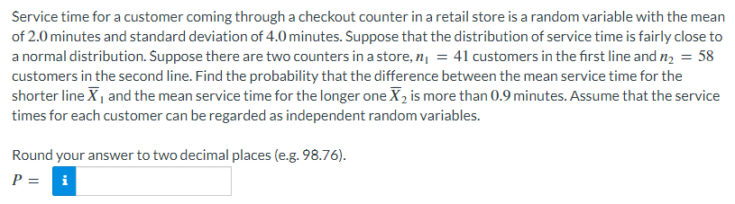 Service time for a customer coming through a checkout counter in a retail store is a random variable with the mean
of 2.0 minutes and standard deviation of 4.0 minutes. Suppose that the distribution of service time is fairly close to
a normal distribution. Suppose there are two counters in a store, n = 41 customers in the first line and n2 = 58
customers in the second line. Find the probability that the difference between the mean service time for the
shorter line X| and the mean service time for the longer one X2 is more than 0.9 minutes. Assume that the service
times for each customer can be regarded as independent random variables.
Round your answer to two decimal places (e.g. 98.76).
P =
i
