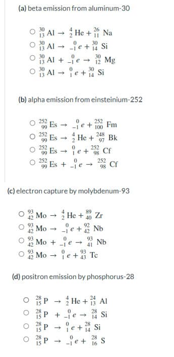 (a) beta emission from aluminum-30
13 Al → He + Na
18 Al - je + Si
18 Al + je - 2 Mg
* Al e + Si
30
30
30
(b) alpha emission from einsteinium-252
252
Es
je + 100 Fm
252
4
Es
248
He +
Bk
97
Es e + Cf
Es + e →
252
252
99
252
98 Cf
(c) electron capture by molybdenum-93
Mo - He + 20 Zr
je + % Nb
Mo + e →
ie +3 Te
92
Mo -
93
Nb
41
Mo
(d) positron emission by phosphorus-28
O 28 P - He + Al
+ je Si
ie + Si
je+ 16 s
28
14
28
28
28
P.
