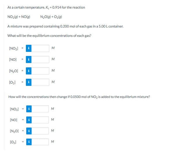 At a certain temperature, K. = 0.914 for the reaction
NO23) + NO(3)
N20(3) + O23)
A mixture was prepared containing 0.200 mol of each gas in a 5.00 L container.
What will be the equilibrium concentrations of each gas?
[NO2] = i
[NO]
[N2O]
M
M.
How will the concentrations then change if 0.0500 mol of NO, is added to the equilibrium mixture?
[NO2)
[NO]
i
%3D
[N2O]
%3D
[02]
i
%3D
