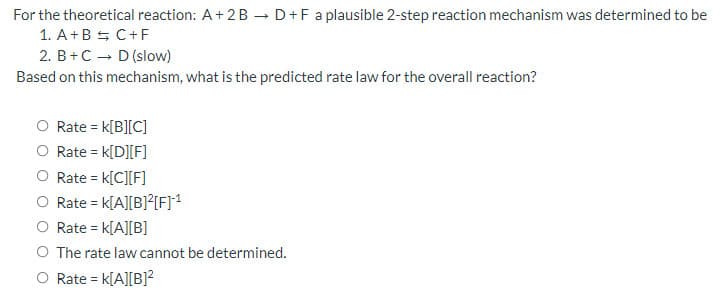 For the theoretical reaction: A+ 2B D+F a plausible 2-step reaction mechanism was determined to be
1. A+B S C+F
2. B+C - D (slow)
Based on this mechanism, what is the predicted rate law for the overall reaction?
O Rate = k[B][C]
O Rate = k[D][F]
Rate = k[C][F]
Rate = k[A][B]?{F]1
O Rate = k[A][B]
O The rate law cannot be determined.
O Rate = k[A][B]?
