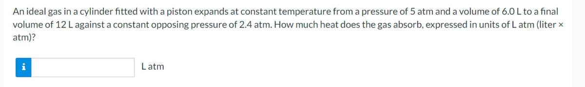 An ideal gas in a cylinder fitted with a piston expands at constant temperature from a pressure of 5 atm and a volume of 6.0 L to a final
volume of 12 L against a constant opposing pressure of 2.4 atm. How much heat does the gas absorb, expressed in units of L atm (liter x
atm)?
i
Latm
