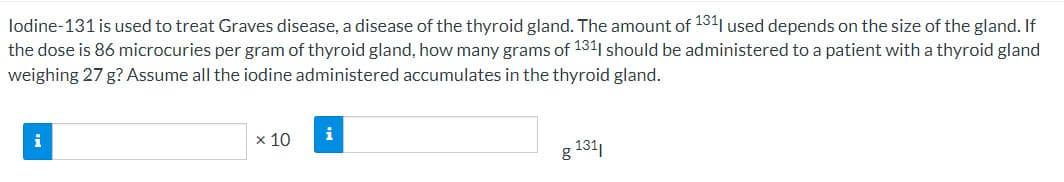 lodine-131 is used to treat Graves disease, a disease of the thyroid gland. The amount of 131 used depends on the size of the gland. If
the dose is 86 microcuries per gram of thyroid gland, how many grams of 1311 should be administered to a patient with a thyroid gland
weighing 27 g? Assume all the iodine administered accumulates in the thyroid gland.
i
x 10
i
g 131,
