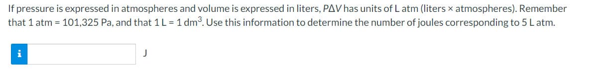 If pressure is expressed in atmospheres and volume is expressed in liters, PAV has units of L atm (liters x atmospheres). Remember
that 1 atm = 101,325 Pa, and that 1 L = 1 dm. Use this information to determine the number of joules corresponding to 5 L atm.
i
J
