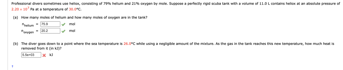 Professional divers sometimes use heliox, consisting of 79% helium and 21% oxygen by mole. Suppose a perfectly rigid scuba tank with a volume of 11.0 L contains heliox at an absolute pressure of
2.20 x 107 Pa at a temperature of 30.0°C.
(a) How many moles of helium and how many moles of oxygen are in the tank?
75.9
mol
mol
helium
noxygen
+
20.2
(b) The diver goes down to a point where the sea temperature is 26.0°C while using a negligible amount of the mixture. As the gas in the tank reaches this new temperature, how much heat is
removed from it (in kJ)?
5.5e+03 X kJ