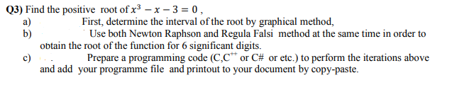 Q3) Find the positive root of x3 – x – 3 = 0,
a)
b)
obtain the root of the function for 6 significant digits.
First, determine the interval of the root by graphical method,
Use both Newton Raphson and Regula Falsi method at the same time in order to
c)
Prepare a programming code (C,C* or C# or etc.) to perform the iterations above
and add your programme file and printout to your document by copy-paste.
