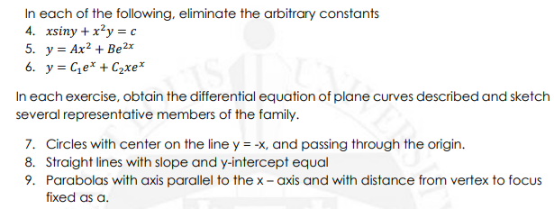 In each of the following, eliminate the arbitrary constants
4. xsiny + x²y = c
5. y = Ax? + Be²x
6. y = Ce* + C2xe*
In each exercise, obtain the differential equation of plane curves described and sketch
several representative members of the family.
7. Circles with center on the line y = -x, and passing through the origin.
8. Straight lines with slope and y-intercept equal
9. Parabolas with axis parallel to the x – axis and with distance from vertex to focus
fixed as a.
