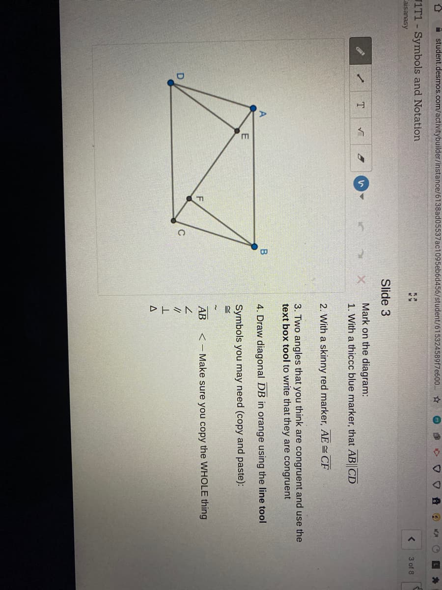 student.desmos.com/activitybuilder/instance/6138ad05537ac1095eb6d456/student/615324589f7e600.
1T1 Symbols and Notation
3 of 8
Caisanasy
Slide 3
Mark on the diagram:
1. With a thiccc blue marker, that AB CD
2. With a skinny red marker, AE= CF
3. Two angles that you think are congruent and use the
text box tool to write that they are congruent
B
4. Draw diagonal DB in orange using the line tool
Symbols you may need (copy and paste):
АВ
<- Make sure you copy the WHOLE thing
C
//
A.
