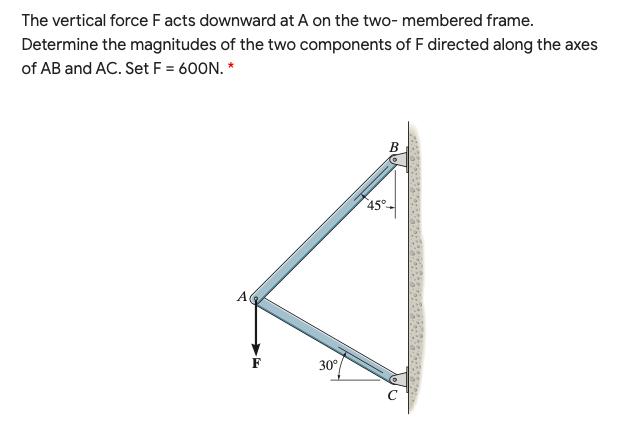 The vertical force F acts downward at A on the two- membered frame.
Determine the magnitudes of the two components of F directed along the axes
of AB and AC. Set F = 600N. *
B
45°-
F
30°
