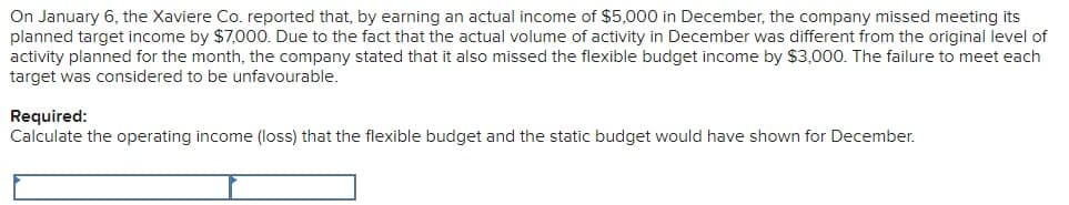 On January 6, the Xaviere Co. reported that, by earning an actual income of $5,000 in December, the company missed meeting its
planned target income by $7,000. Due to the fact that the actual volume of activity in December was different from the original level of
activity planned for the month, the company stated that it also missed the flexible budget income by $3,000. The failure to meet each
target was considered to be unfavourable.
Required:
Calculate the operating income (loss) that the flexible budget and the static budget would have shown for December.