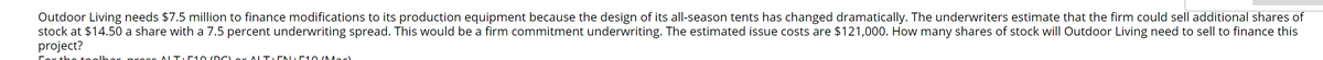 Outdoor Living needs $7.5 million to finance modifications to its production equipment because the design of its all-season tents has changed dramatically. The underwriters estimate that the firm could sell additional shares of
stock at $14.50 a share with a 7.5 percent underwriting spread. This would be a firm commitment underwriting. The estimated issue costs are $121,000. How many shares of stock will Outdoor Living need to sell to finance this
project?
ALT.D 10 (D C or ALT.CN E10 (Mac)
