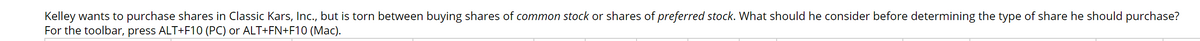 Kelley wants to purchase shares in Classic Kars, Inc., but is torn between buying shares of common stock or shares of preferred stock. What should he consider before determining the type of share he should purchase?
For the toolbar, press ALT+F10 (PC) or ALT+FN+F10 (Mac).
