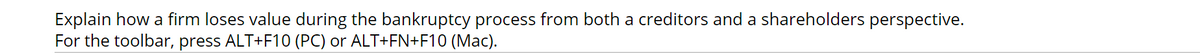 Explain how a firm loses value during the bankruptcy process from both a creditors and a shareholders perspective.
For the toolbar, press ALT+F10 (PC) or ALT+FN+F10 (Mac).
