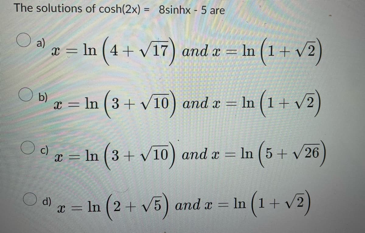 The solutions of cosh(2x) = 8sinhx - 5 are
a)
x = ln (4 + √17) and x = ln (1 + √2)
b) x =
x = ln (3+√10) and x =
In (1 + √2)
c)
x = ln (3+√10) and x = ln (5+ √26
X
d) x = ln (2 + √5) and x = ln (1 + v