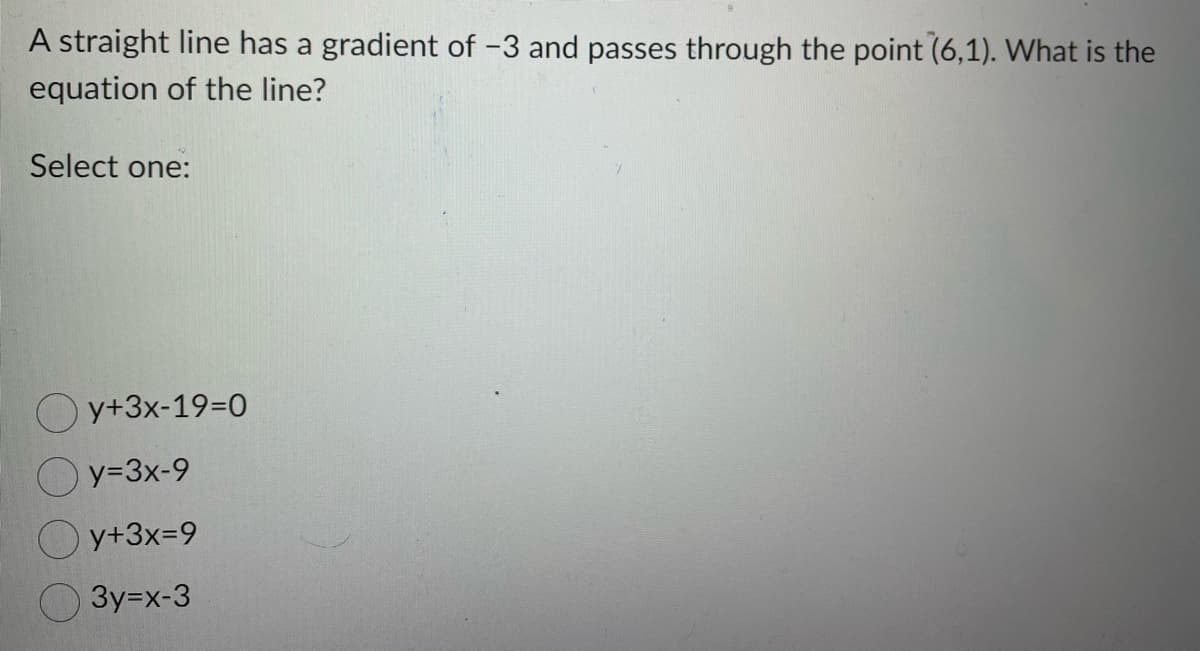 A straight line has a gradient of -3 and passes through the point (6,1). What is the
equation of the line?
Select one:
Oy+3x-19=0
y=3x-9
y+3x=9
3y=x-3