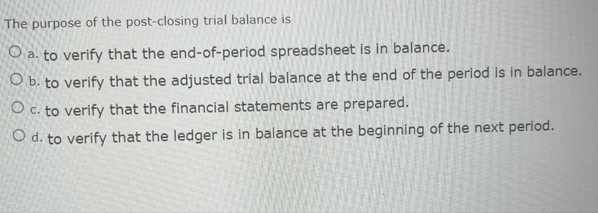 The purpose of the post-closing trial balance is
O
a. to verify that the end-of-period spreadsheet is in balance.
O b. to verify that the adjusted trial balance at the end of the period is in balance.
O c. to verify that the financial statements are prepared.
O d. to verify that the ledger is in balance at the beginning of the next period.