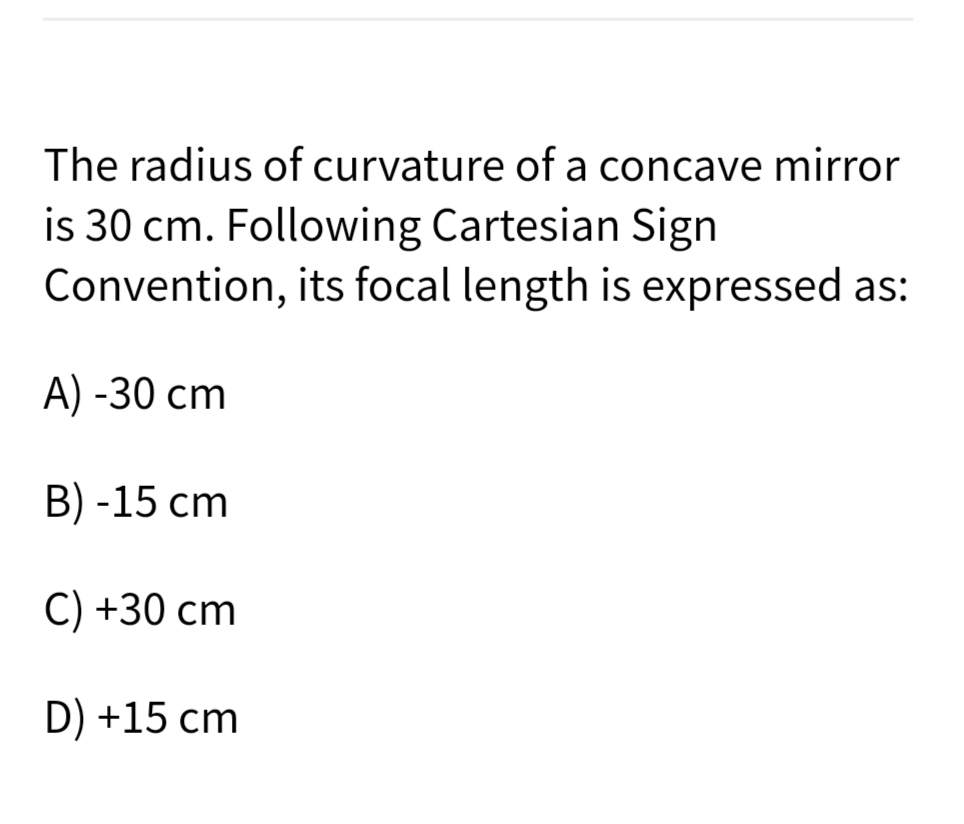 The radius of curvature of a concave mirror
is 30 cm. Following Cartesian Sign
Convention, its focal length is expressed as:
A) -30 cm
B) -15 cm
C) +30 cm
D) +15 cm
