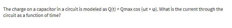 The charge on a capacitor in a circuit is modeled as Q(t) = Qmax cos (wt + 4). What is the current through the
circuit as a function of time?
