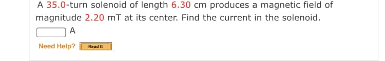 A 35.0-turn solenoid of length 6.30 cm produces a magnetic field of
magnitude 2.20 mT at its center. Find the current in the solenoid.
A
Need Help?
Read It
