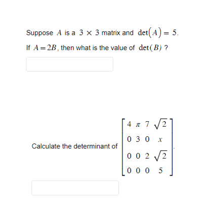 **Matrix Determinant Questions**

1. Suppose \( A \) is a \( 3 \times 3 \) matrix and \(\det(A) = 5\). If \( A = 2B \), then what is the value of \(\det(B)\)?

   [Answer Box]

2. Calculate the determinant of the following \( 4 \times 4 \) matrix:

   \[
   \begin{bmatrix}
   4 & \pi & 7 & \sqrt{2} \\
   0 & 3 & 0 & x \\
   0 & 0 & 2 & \sqrt{2} \\
   0 & 0 & 0 & 5
   \end{bmatrix}
   \]

   [Answer Box]

**Guidance for Calculations:**  
- For the first question, recall the property of determinants with respect to scalar multiplication: \(\det(cB) = c^n \cdot \det(B)\) where \(c\) is a scalar and \(n\) is the order of the matrix.
- For the second question, note that the matrix is upper triangular. For upper triangular matrices, the determinant is the product of the diagonal elements.