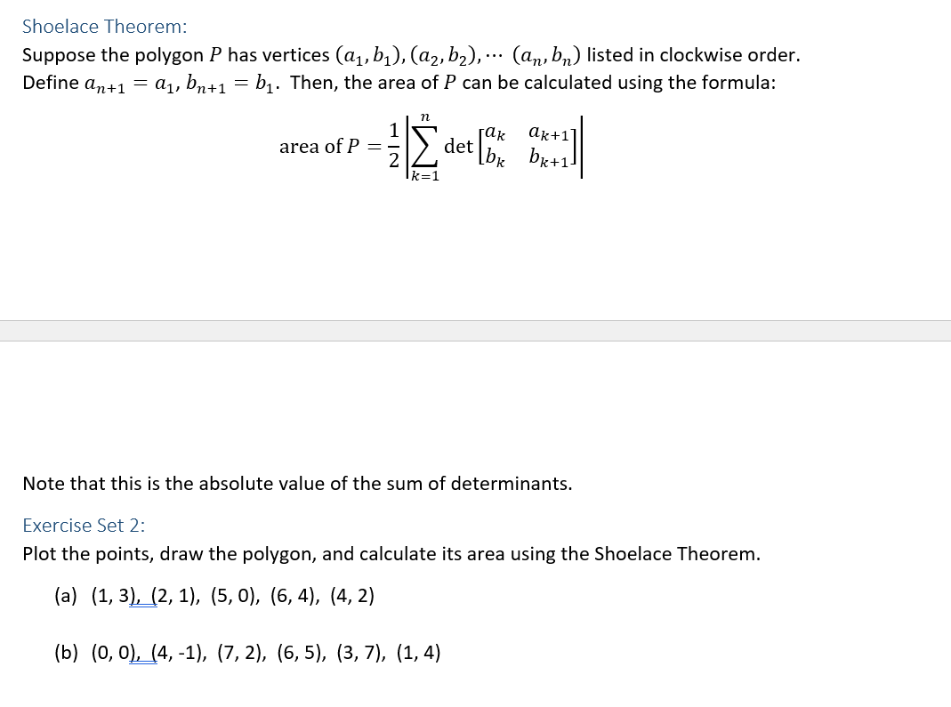 Shoelace Theorem:
Suppose the polygon P has vertices (a₁, b₁), (a₂, b₂),... (an, bn) listed in clockwise order.
Define an+1 = a₁, bn+1 = b₁. Then, the area of P can be calculated using the formula:
area of P =
NII
n
k=1
det [1
[ακ
ak+1]
bk+1]
Note that this is the absolute value of the sum of determinants.
Exercise Set 2:
Plot the points, draw the polygon, and calculate its area using the Shoelace Theorem.
(a) (1, 3), (2, 1), (5, 0), (6, 4), (4, 2)
(b) (0, 0), (4, -1), (7,2), (6,5), (3, 7), (1, 4)