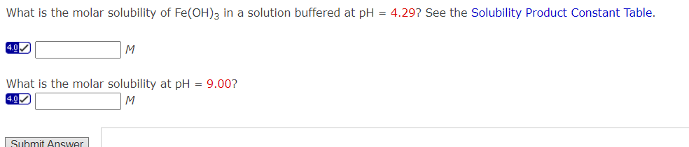 What is the molar solubility of Fe(OH)3 in a solution buffered at pH = 4.29? See the Solubility Product Constant Table.
4.0✓
M
What is the molar solubility at pH = 9.00?
4.0✔
M
Submit Answer