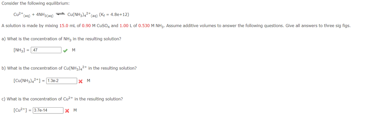 Consider the following equilibrium:
Cu²+,
(aq) + 4NH3(aq)
Cu(NH3)4²+
*(aq) (Kf = 4.8e+12)
A solution is made by mixing 15.0 mL of 0.90 M CuSO4 and 1.00 L of 0.530 M NH3. Assume additive volumes to answer the following questions. Give all answers to three sig figs.
a) What is the concentration of NH3 in the resulting solution?
[NH3] = 47
M
b) What is the concentration of Cu(NH3)42+ in the resulting solution?
[Cu(NH3)4²+] = 1.3e-2
X M
c) What is the concentration of Cu²+ in the resulting solution?
[Cu²+] = 3.7e-14
X M