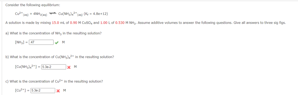 Consider the following equilibrium:
Cu²+ (aq) + 4NH3(aq)
Cu(NH3)4²+₁ (aq) (Kf = 4.8e+12)
A solution is made by mixing 15.0 mL of 0.90 M CuSO4 and 1.00 L of 0.530 M NH3. Assume additive volumes to answer the following questions. Give all answers to three sig figs.
a) What is the concentration of NH3 in the resulting solution?
[NH3] = .47
M
b) What is the concentration of Cu(NH3)42+ in the resulting solution?
[Cu(NH3)4²+] = 5.3e-2
X M
c) What is the concentration of Cu²+ in the resulting solution?
[Cu²+] = 5.3e-2
X M