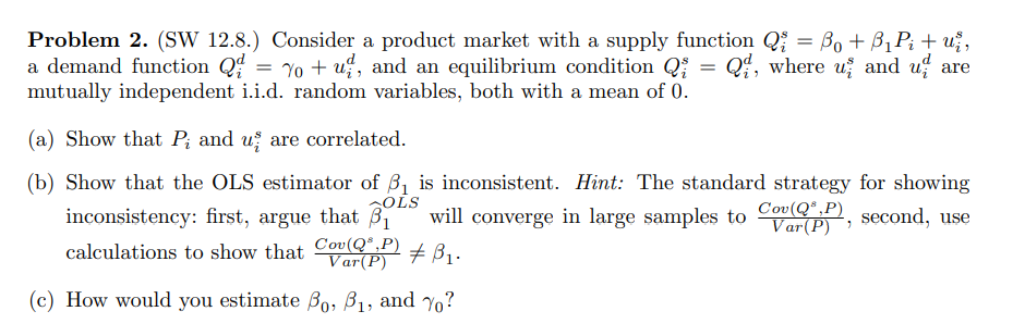 Problem 2. (SW 12.8.) Consider a product market with a supply function Q₁ =B₁ + B₁P₁ + už,
a demand function Q 7o+u, and an equilibrium condition Q = Q, where u and u are
mutually independent i.i.d. random variables, both with a mean of 0.
=
(a) Show that P; and us are correlated.
(b) Show that the OLS estimator of 3₁ is inconsistent. Hint: The standard strategy for showing
inconsistency: first, argue that ₁ will Var(P)
converge in large samples to Co(P), second, use
OLS
calculations to show that Cov(Q³,P) # B₁.
Var(P)
(c) How would you estimate Bo, B₁, and %0?