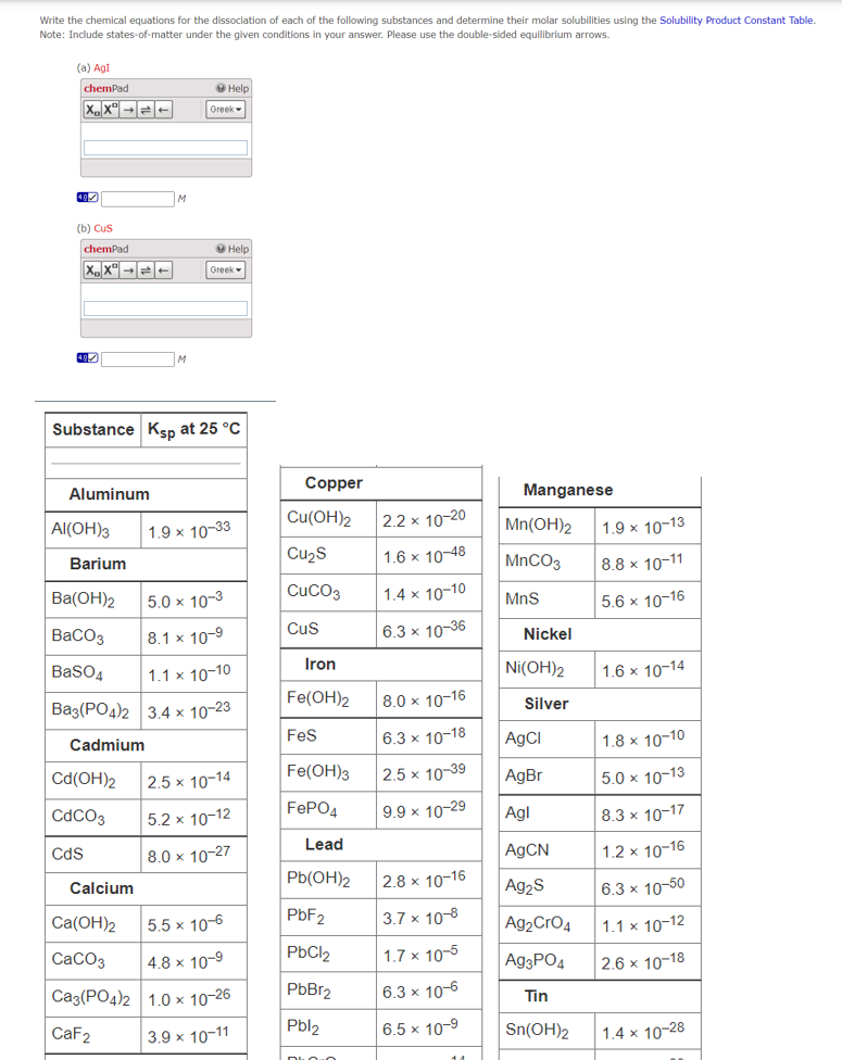 Write the chemical equations for the dissociation of each of the following substances and determine their molar solubilities using the Solubility Product Constant Table.
Note: Include states-of-matter under the given conditions in your answer. Please use the double-sided equilibrium arrows.
(a) AgI
chemPad
XX→
(b) CuS
chemPad
X.X° →→←
Aluminum
Al(OH)3
Barium
Ba(OH)2
BaCO3
BaSO4
Substance Ksp at 25 °C
Cd(OH)2
CdCO3
CdS
M
M
Calcium
Help
Greek
Help
Greek
5.0 x 10-3
8.1 x 10-9
1.1 x 10-10
Ba3(PO4)2 3.4 x 10-23
Cadmium
1.9 x 10-33
2.5 x 10-14
5.2 x 10-12
8.0 x 10-27
Ca(OH)2
5.5 x 10-6
CaCO3 4.8 x 10-⁹
Ca3(PO4)2 1.0 × 10-26
CaF2
3.9 x 10-11
Copper
Cu(OH)2
Cu₂S
CUCO3
CuS
Iron
Fe(OH)2
FeS
Fe(OH)3
FePO4
Lead
Pb(OH)2
PbF2
PbCl₂
PbBr2
Pbl₂
DOO
2.2 x 10-20
1.6 x 10-48
1.4 x 10-10
6.3 x 10-36
8.0 x 10-16
6.3 x 10-18
2.5 x 10-39
9.9 x 10-29
2.8 x 10-16
3.7 x 10-8
1.7 x 10-5
6.3 x 10-6
6.5 x 10-9
Manganese
Mn(OH)2
MnCO3
MnS
Nickel
Ni(OH)2
Silver
AgCl
AgBr
Agl
AgCN
Ag₂S
Ag₂ CrO4
Ag3PO4
Tin
Sn(OH)2
1.9 x 10-13
8.8 x 10-11
5.6 x 10-16
1.6 x 10-14
1.8 x 10-10
5.0 x 10-13
8.3 x 10-17
1.2 x 10-16
6.3 x 10-50
1.1 x 10-12
2.6 x 10-18
1.4 x 10-28