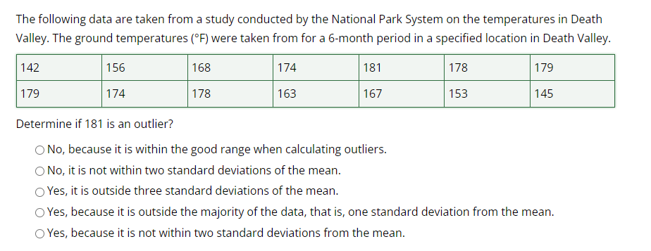 The following data are taken from a study conducted by the National Park System on the temperatures in Death
Valley. The ground temperatures (°F) were taken from for a 6-month period in a specified location in Death Valley.
168
174
178
178
163
153
142
179
156
174
181
167
179
145
Determine if 181 is an outlier?
No, because it is within the good range when calculating outliers.
No, it is not within two standard deviations of the mean.
O Yes, it is outside three standard deviations of the mean.
Yes, because it is outside the majority of the data, that is, one standard deviation from the mean.
Yes, because it is not within two standard deviations from the mean.