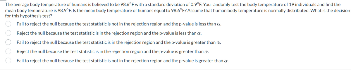 The average body temperature of humans is believed to be 98.6°F with a standard deviation of 0.9°F. You randomly test the body temperature of 19 individuals and find the
mean body temperature is 98.9°F. Is the mean body temperature of humans equal to 98.6°F? Assume that human body temperature is normally distributed. What is the decision
for this hypothesis test?
Fail to reject the null because the test statistic is not in the rejection region and the p-value is less than a.
Reject the null because the test statistic is in the rejection region and the p-value is less than a.
Fail to reject the null because the test statistic is in the rejection region and the p-value is greater than a.
Reject the null because the test statistic is in the rejection region and the p-value is greater than a.
Fail to reject the null because the test statistic is not in the rejection region and the p-value is greater than a.
00000