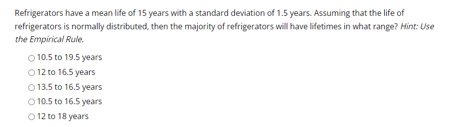 Refrigerators have a mean life of 15 years with a standard deviation of 1.5 years. Assuming that the life of
refrigerators is normally distributed, then the majority of refrigerators will have lifetimes in what range? Hint: Use
the Empirical Rule.
O 10.5 to 19.5 years
O 12 to 16.5 years
O 13.5 to 16.5 years
O 10.5 to 16.5 years
O 12 to 18 years