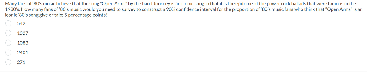 Many fans of '80's music believe that the song "Open Arms" by the band Journey is an iconic song in that it is the epitome of the power rock ballads that were famous in the
1980's. How many fans of '80's music would you need to survey to construct a 90% confidence interval for the proportion of '80's music fans who think that "Open Arms" is an
iconic '80's song give or take 5 percentage points?
542
1327
1083
2401
271
00000