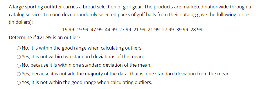 A large sporting outfitter carries a broad selection of golf gear. The products are marketed nationwide through a
catalog service. Ten one-dozen randomly selected packs of golf balls from their catalog gave the following prices
(in dollars):
19.99 19.99 47.99 44.99 27.99 21.99 21.99 27.99 39.99 28.99
Determine if $21.99 is an outlier?
O No, it is within the good range when calculating outliers.
O Yes, it is not within two standard deviations of the mean.
O No, because it is within one standard deviation of the mean.
O Yes, because it is outside the majority of the data, that is, one standard deviation from the mean.
Yes, it is not within the good range when calculating outliers.