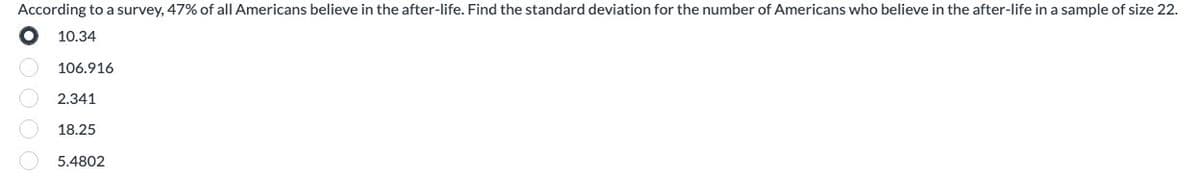 According to a survey, 47% of all Americans believe in the after-life. Find the standard deviation for the number of Americans who believe in the after-life in a sample of size 22.
O
10.34
106.916
2.341
18.25
5.4802