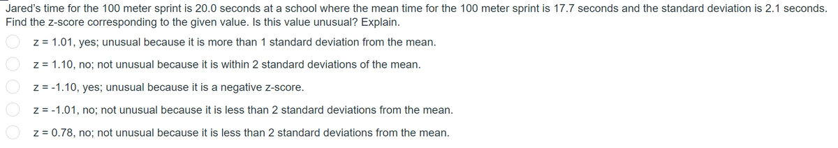 Jared's time for the 100 meter sprint is 20.0 seconds at a school where the mean time for the 100 meter sprint is 17.7 seconds and the standard deviation is 2.1 seconds.
Find the z-score corresponding to the given value. Is this value unusual? Explain.
2 0 0 0 0
z = 1.01, yes; unusual because it is more than 1 standard deviation from the mean.
z = 1.10, no; not unusual because it is within 2 standard deviations of the mean.
z = -1.10, yes; unusual because it is a negative z-score.
z = -1.01, no; not unusual because it is less than 2 standard deviations from the mean.
z = 0.78, no; not unusual because it is less than 2 standard deviations from the mean.