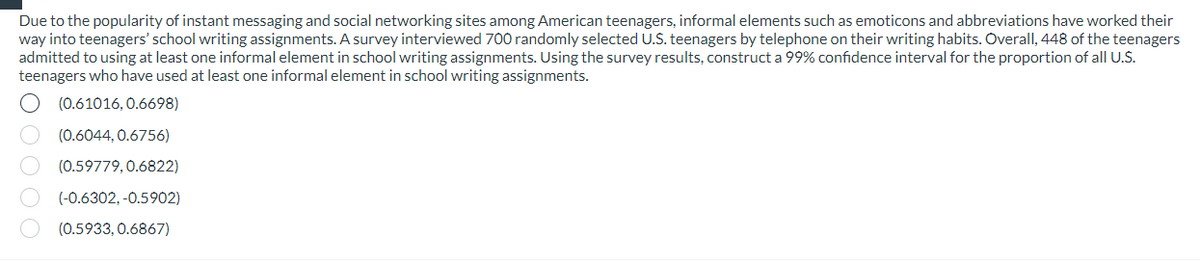 Due to the popularity of instant messaging and social networking sites among American teenagers, informal elements such as emoticons and abbreviations have worked their
way into teenagers' school writing assignments. A survey interviewed 700 randomly selected U.S. teenagers by telephone on their writing habits. Overall, 448 of the teenagers
admitted to using at least one informal element in school writing assignments. Using the survey results, construct a 99% confidence interval for the proportion of all U.S.
teenagers who have used at least one informal element in school writing assignments.
(0.61016, 0.6698)
(0.6044, 0.6756)
(0.59779, 0.6822)
(-0.6302,-0.5902)
(0.5933, 0.6867)