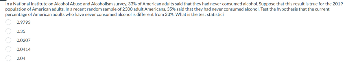 In a National Institute on Alcohol Abuse and Alcoholism survey, 33% of American adults said that they had never consumed alcohol. Suppose that this result is true for the 2019
population of American adults. In a recent random sample of 2300 adult Americans, 35% said that they had never consumed alcohol. Test the hypothesis that the current
percentage of American adults who have never consumed alcohol is different from 33%. What is the test statistic?
0000
0.9793
0.35
0.0207
0.0414
2.04