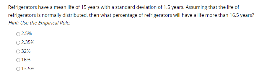 Refrigerators have a mean life of 15 years with a standard deviation of 1.5 years. Assuming that the life of
refrigerators is normally distributed, then what percentage of refrigerators will have a life more than 16.5 years?
Hint: Use the Empirical Rule.
0 2.5%
2.35%
32%
O 16%
O 13.5%